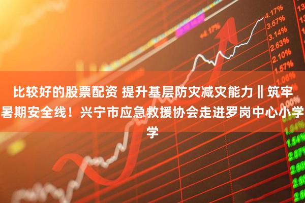 比较好的股票配资 提升基层防灾减灾能力‖筑牢暑期安全线！兴宁市应急救援协会走进罗岗中心小学