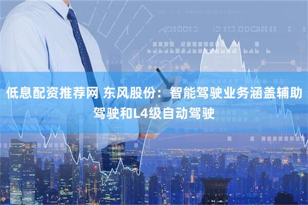 低息配资推荐网 东风股份：智能驾驶业务涵盖辅助驾驶和L4级自动驾驶