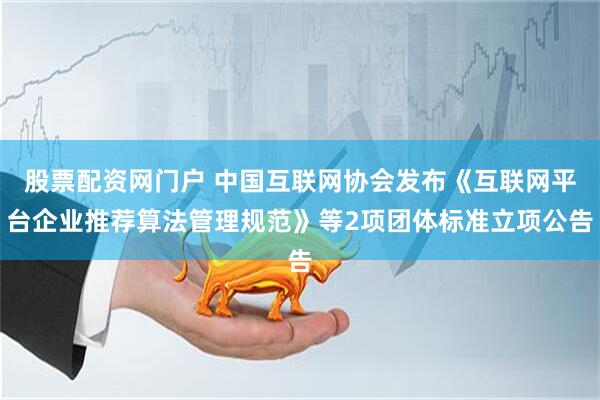 股票配资网门户 中国互联网协会发布《互联网平台企业推荐算法管理规范》等2项团体标准立项公告
