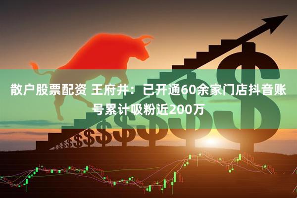 散户股票配资 王府井：已开通60余家门店抖音账号累计吸粉近200万