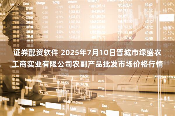 证券配资软件 2025年7月10日晋城市绿盛农工商实业有限公司农副产品批发市场价格行情