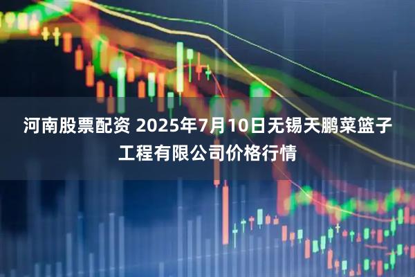 河南股票配资 2025年7月10日无锡天鹏菜篮子工程有限公司价格行情