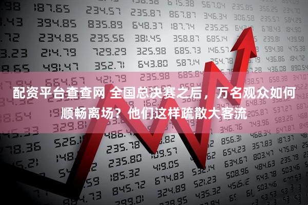 配资平台查查网 全国总决赛之后，万名观众如何顺畅离场？他们这样疏散大客流