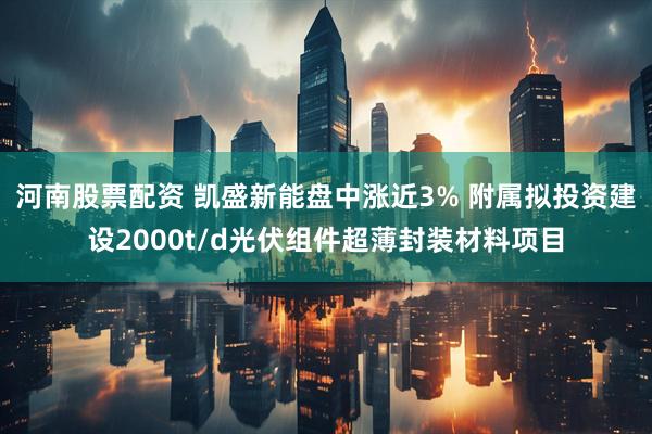 河南股票配资 凯盛新能盘中涨近3% 附属拟投资建设2000t/d光伏组件超薄封装材料项目