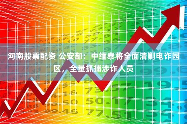 河南股票配资 公安部：中缅泰将全面清剿电诈园区，全量抓捕涉诈人员