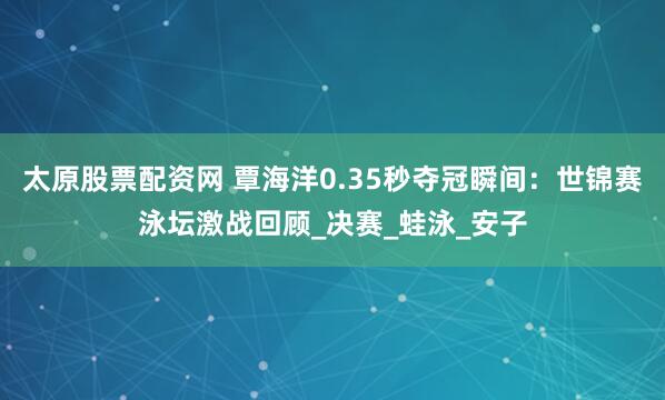 太原股票配资网 覃海洋0.35秒夺冠瞬间：世锦赛泳坛激战回顾_决赛_蛙泳_安子