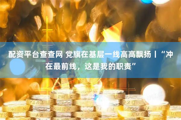 配资平台查查网 党旗在基层一线高高飘扬丨“冲在最前线，这是我的职责”