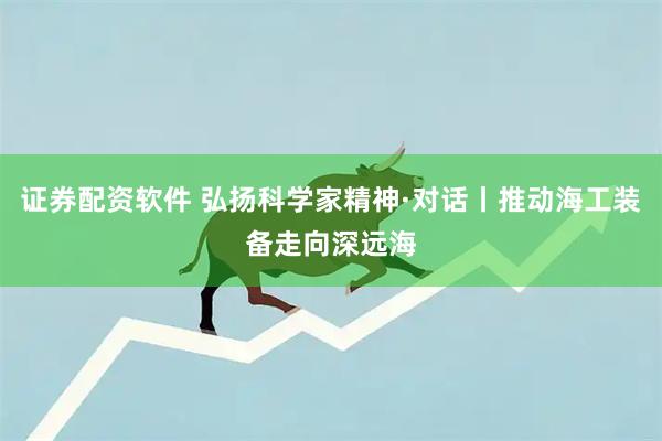 证券配资软件 弘扬科学家精神·对话丨推动海工装备走向深远海