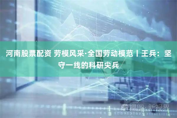 河南股票配资 劳模风采·全国劳动模范丨王兵：坚守一线的科研尖兵