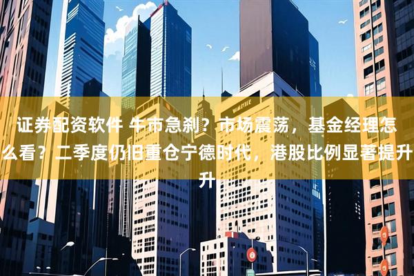 证券配资软件 牛市急刹？市场震荡，基金经理怎么看？二季度仍旧重仓宁德时代，港股比例显著提升