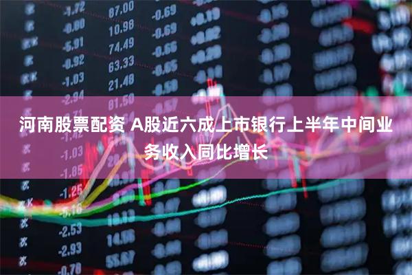 河南股票配资 A股近六成上市银行上半年中间业务收入同比增长
