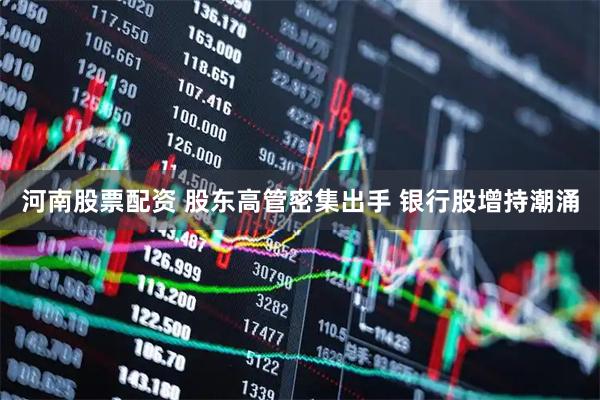河南股票配资 股东高管密集出手 银行股增持潮涌