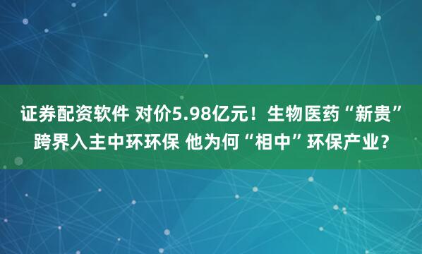 证券配资软件 对价5.98亿元!生物医药“新贵”跨界入主中环环保 他为何“相中”环保产业?