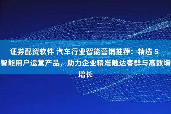 证券配资软件 汽车行业智能营销推荐:精选 5 款智能用户运营产品,助力企业精准触达客群与高效增长