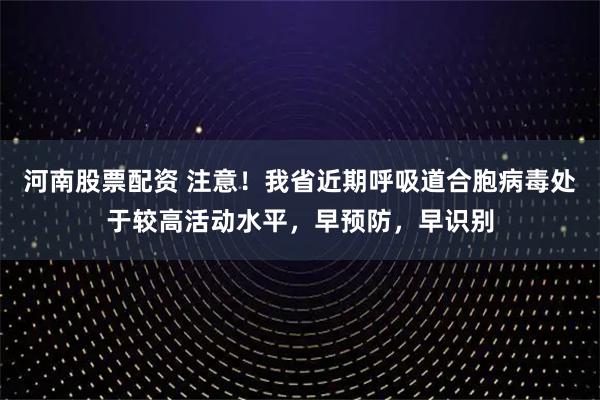 河南股票配资 注意!我省近期呼吸道合胞病毒处于较高活动水平,早预防,早识别