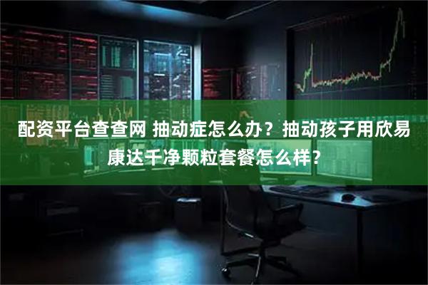 配资平台查查网 抽动症怎么办?抽动孩子用欣易康达千净颗粒套餐怎么样?