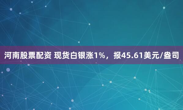 河南股票配资 现货白银涨1%，报45.61美元/盎司