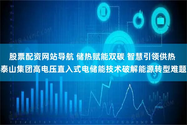 股票配资网站导航 储热赋能双碳 智慧引领供热 泰山集团高电压直入式电储能技术破解能源转型难题
