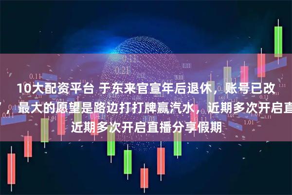 10大配资平台 于东来官宣年后退休，账号已改名“傻坏蛋”，最大的愿望是路边打打牌赢汽水，近期多次开启直播分享假期