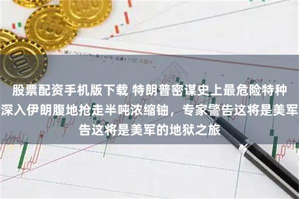 股票配资手机版下载 特朗普密谋史上最危险特种行动:派兵深入伊朗腹地抢走半吨浓缩铀,专家警告这将是美军的地狱之旅