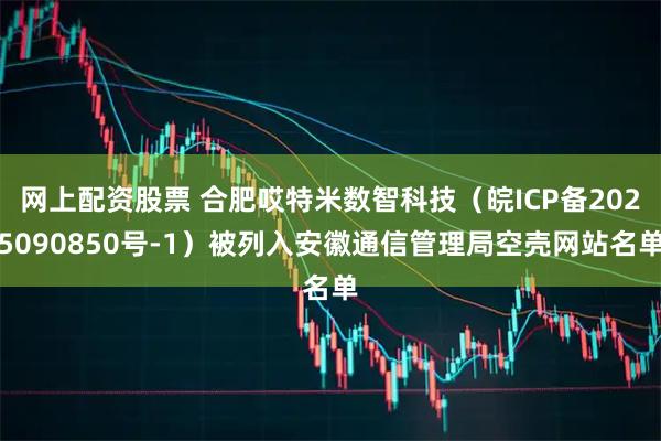 网上配资股票 合肥哎特米数智科技（皖ICP备2025090850号-1）被列入安徽通信管理局空壳网站名单