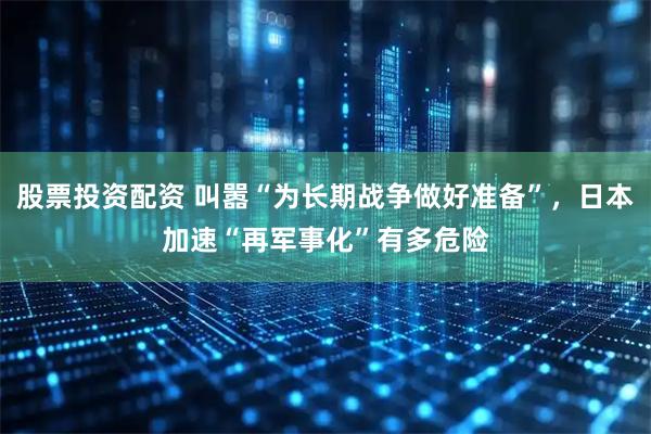 股票投资配资 叫嚣“为长期战争做好准备”，日本加速“再军事化”有多危险