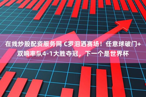 在线炒股配资服务网 C罗泪洒赛场！任意球破门+双响率队4-1大胜夺冠，下一个是世界杯