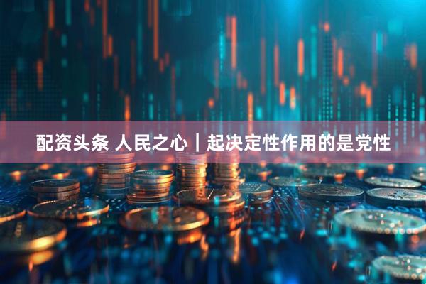 配资头条 人民之心｜起决定性作用的是党性