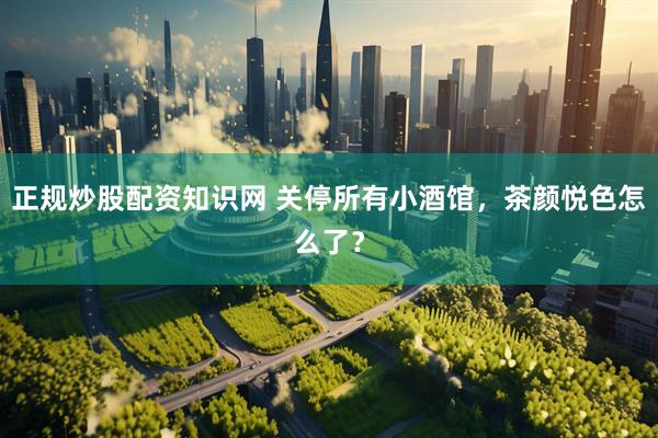 正规炒股配资知识网 关停所有小酒馆，茶颜悦色怎么了？